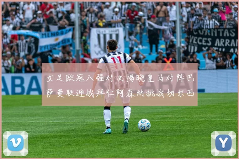 女足欧冠八强对决揭晓皇马对阵巴萨曼联迎战拜仁阿森纳挑战切尔西