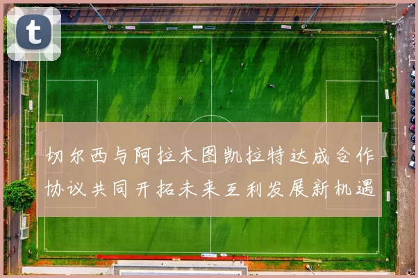 切尔西与阿拉木图凯拉特达成合作协议共同开拓未来互利发展新机遇