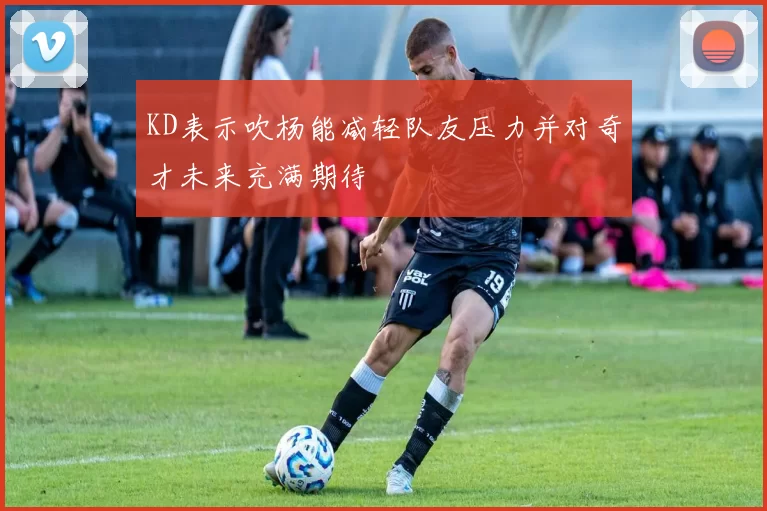 KD表示吹杨能减轻队友压力并对奇才未来充满期待
