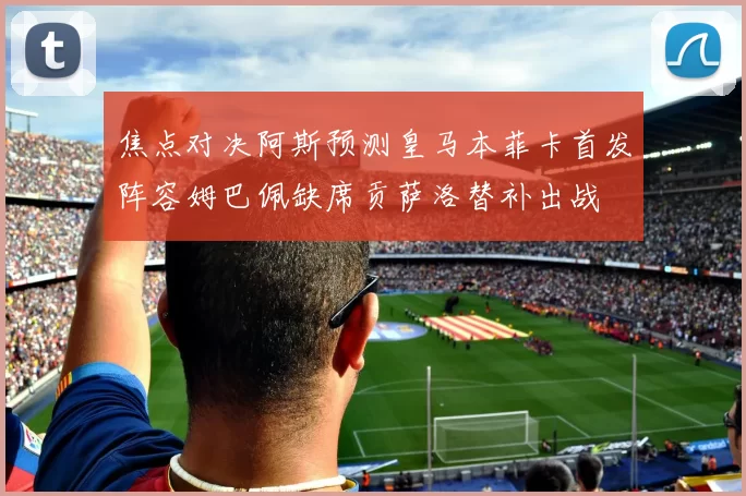 焦点对决阿斯预测皇马本菲卡首发阵容姆巴佩缺席贡萨洛替补出战