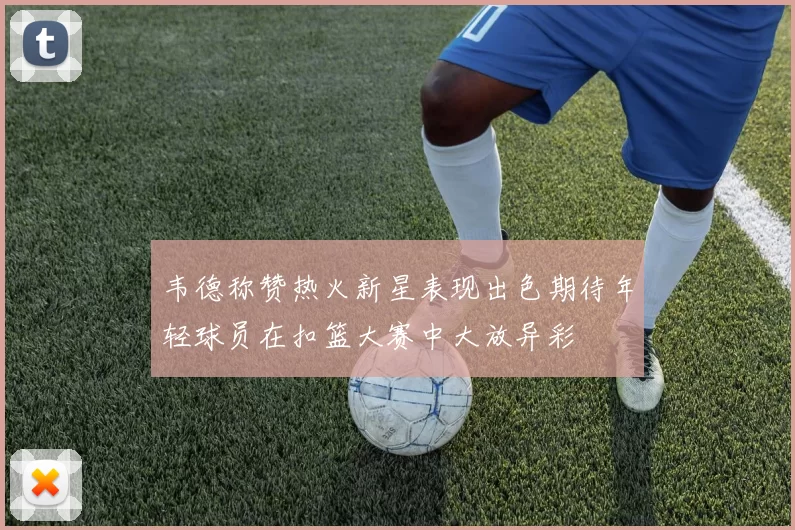 韦德称赞热火新星表现出色期待年轻球员在扣篮大赛中大放异彩