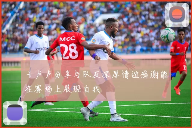 卡卢卢分享与队友深厚情谊感谢能在赛场上展现自我