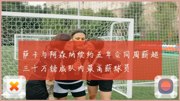 萨卡与阿森纳续约五年合同周薪超三十万镑成队内最高薪球员