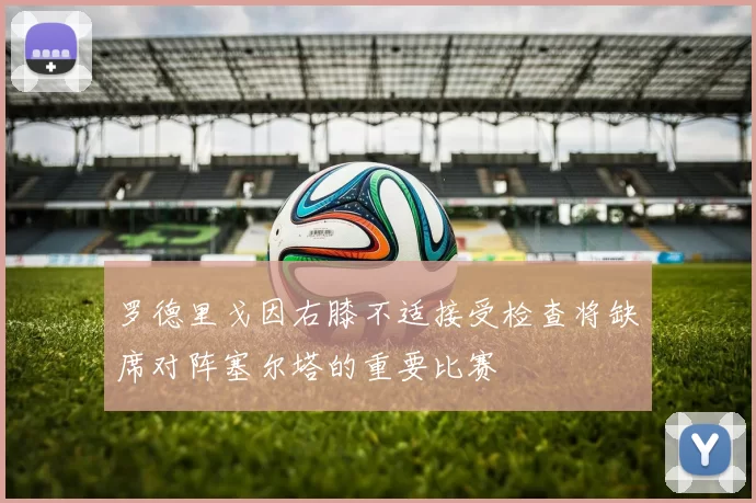 罗德里戈因右膝不适接受检查将缺席对阵塞尔塔的重要比赛