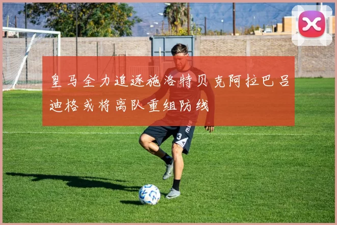 皇马全力追逐施洛特贝克阿拉巴吕迪格或将离队重组防线
