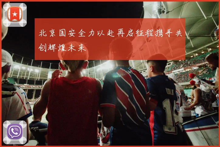 北京国安全力以赴再启征程携手共创辉煌未来