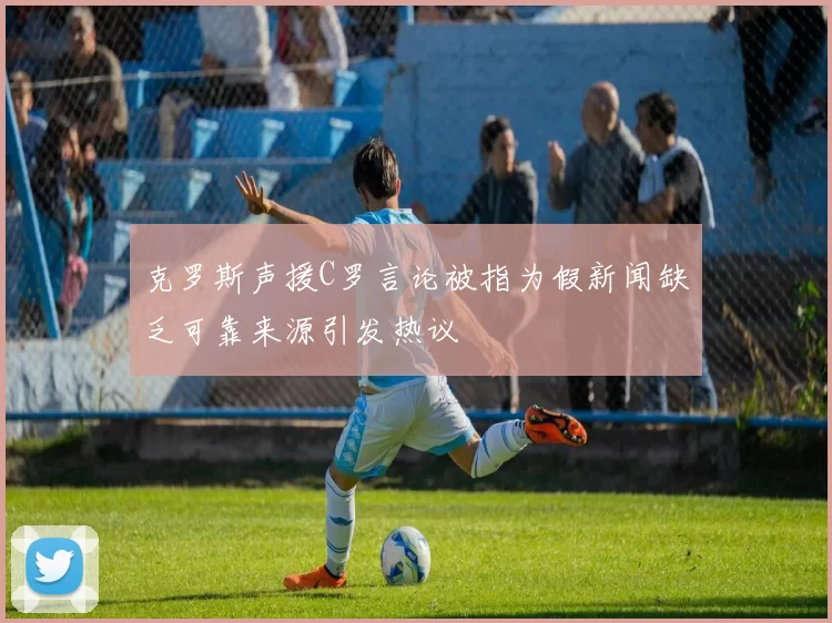 克罗斯声援C罗言论被指为假新闻缺乏可靠来源引发热议