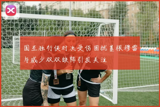 国王独行侠对决受伤困扰基根穆雷与威少双双缺阵引发关注