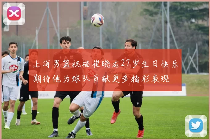 上海男篮祝福崔晓龙27岁生日快乐期待他为球队贡献更多精彩表现