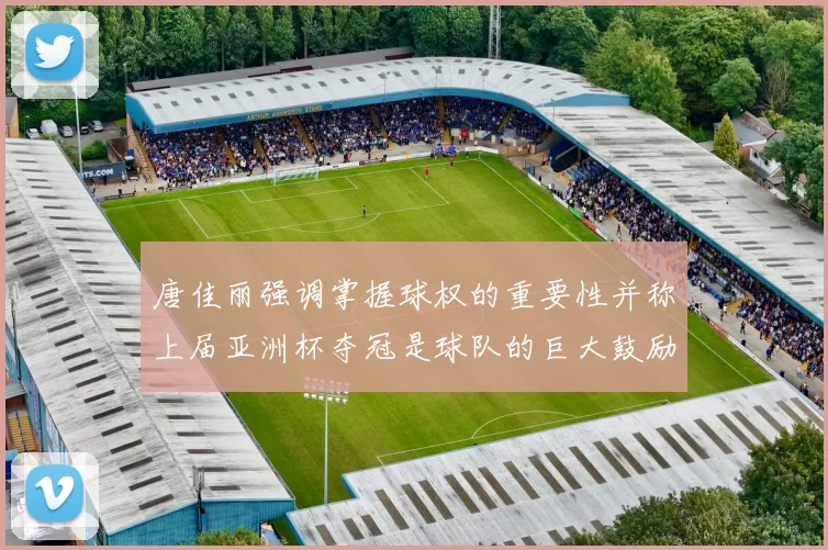 唐佳丽强调掌握球权的重要性并称上届亚洲杯夺冠是球队的巨大鼓励