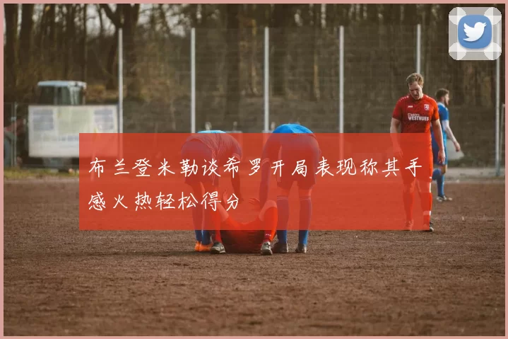 布兰登米勒谈希罗开局表现称其手感火热轻松得分