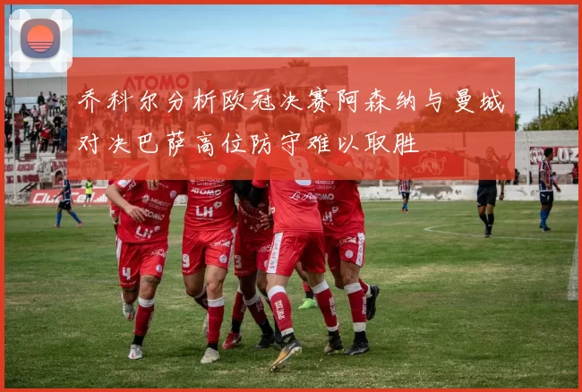 乔科尔分析欧冠决赛阿森纳与曼城对决巴萨高位防守难以取胜