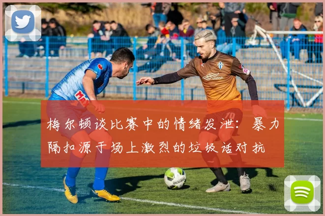 梅尔顿谈比赛中的情绪发泄：暴力隔扣源于场上激烈的垃圾话对抗
