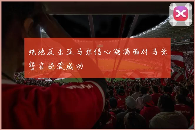 绝地反击亚马尔信心满满面对马竞誓言逆袭成功