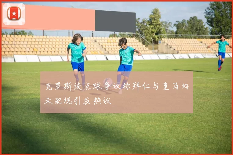 克罗斯谈点球争议称拜仁与皇马均未犯规引发热议