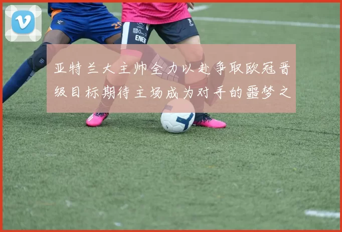亚特兰大主帅全力以赴争取欧冠晋级目标期待主场成为对手的噩梦之地