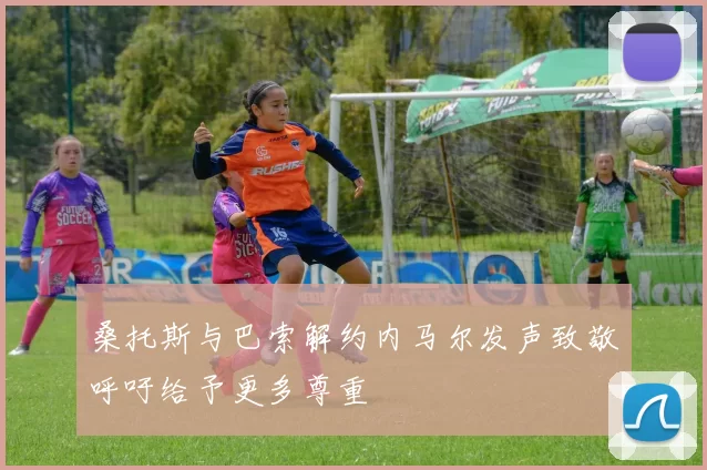 桑托斯与巴索解约内马尔发声致敬呼吁给予更多尊重