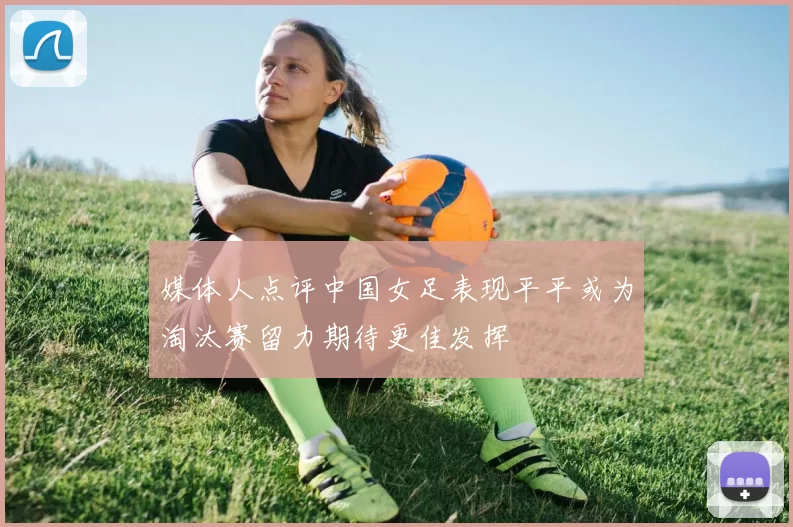 媒体人点评中国女足表现平平或为淘汰赛留力期待更佳发挥
