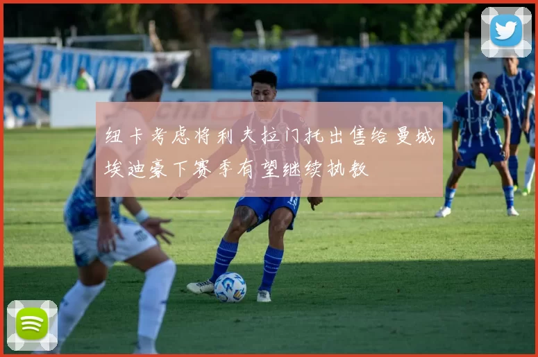 纽卡考虑将利夫拉门托出售给曼城埃迪豪下赛季有望继续执教