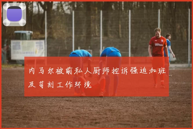 内马尔被前私人厨师控诉强迫加班及苛刻工作环境