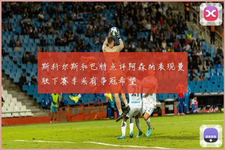 斯科尔斯和巴特点评阿森纳表现曼联下赛季或有争冠希望