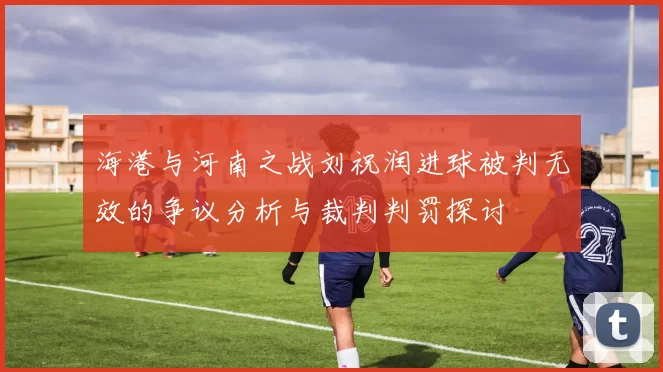 海港与河南之战刘祝润进球被判无效的争议分析与裁判判罚探讨