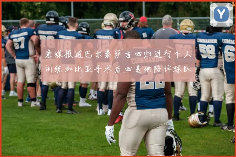 意媒报道巴尔泰萨吉回归进行个人训练加比亚手术后回基地陪伴球队恢复状态